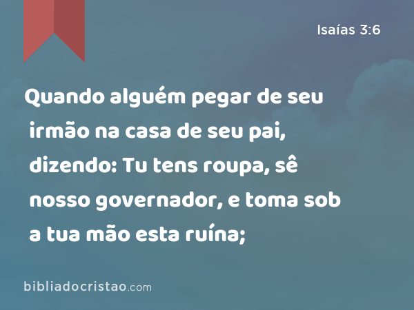 Quando alguém pegar de seu irmão na casa de seu pai, dizendo: Tu tens roupa, sê nosso governador, e toma sob a tua mão esta ruína; - Isaías 3:6