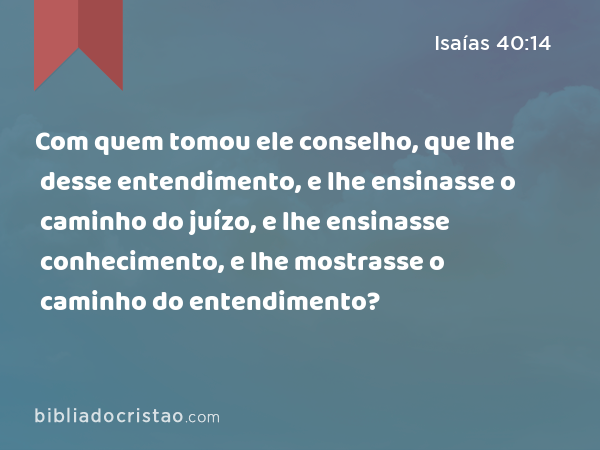 Com quem tomou ele conselho, que lhe desse entendimento, e lhe ensinasse o caminho do juízo, e lhe ensinasse conhecimento, e lhe mostrasse o caminho do entendimento? - Isaías 40:14