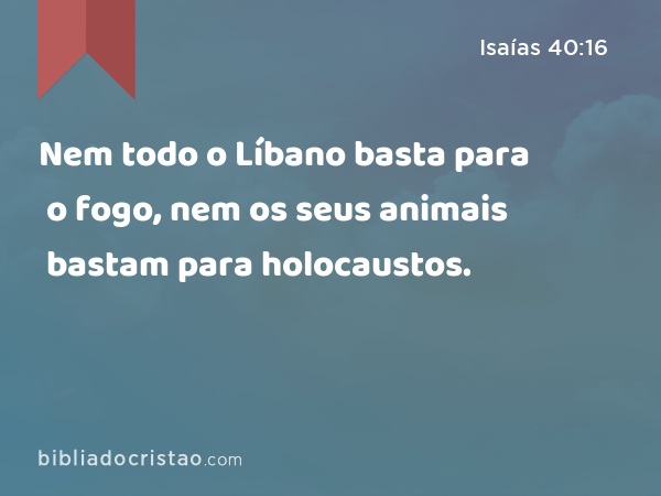 Nem todo o Líbano basta para o fogo, nem os seus animais bastam para holocaustos. - Isaías 40:16