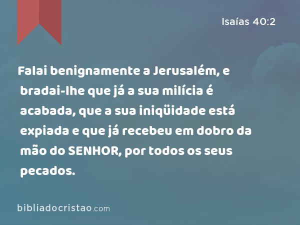 Falai benignamente a Jerusalém, e bradai-lhe que já a sua milícia é acabada, que a sua iniqüidade está expiada e que já recebeu em dobro da mão do SENHOR, por todos os seus pecados. - Isaías 40:2