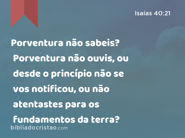 Porventura não sabeis? Porventura não ouvis, ou desde o princípio não se vos notificou, ou não atentastes para os fundamentos da terra? - Isaías 40:21