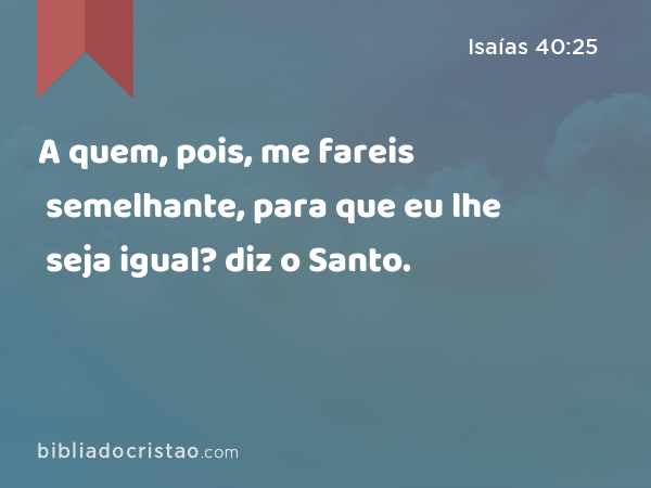 A quem, pois, me fareis semelhante, para que eu lhe seja igual? diz o Santo. - Isaías 40:25