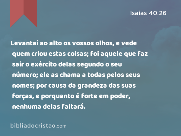 Levantai ao alto os vossos olhos, e vede quem criou estas coisas; foi aquele que faz sair o exército delas segundo o seu número; ele as chama a todas pelos seus nomes; por causa da grandeza das suas forças, e porquanto é forte em poder, nenhuma delas faltará. - Isaías 40:26