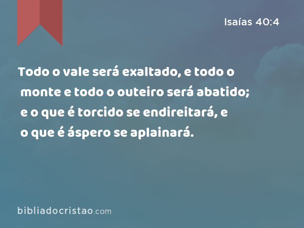 Todo o vale será exaltado, e todo o monte e todo o outeiro será abatido; e o que é torcido se endireitará, e o que é áspero se aplainará. - Isaías 40:4