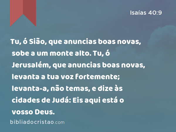 Tu, ó Sião, que anuncias boas novas, sobe a um monte alto. Tu, ó Jerusalém, que anuncias boas novas, levanta a tua voz fortemente; levanta-a, não temas, e dize às cidades de Judá: Eis aqui está o vosso Deus. - Isaías 40:9