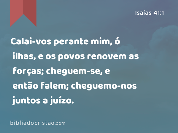 Calai-vos perante mim, ó ilhas, e os povos renovem as forças; cheguem-se, e então falem; cheguemo-nos juntos a juízo. - Isaías 41:1