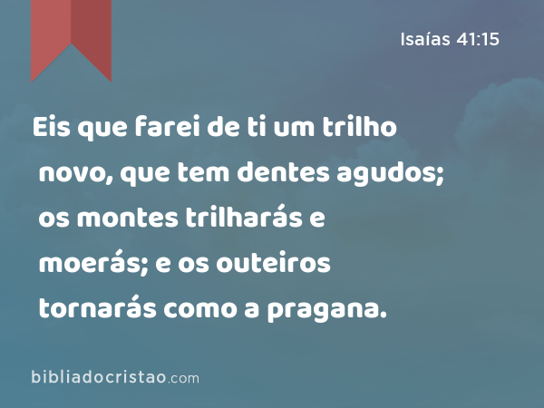 Eis que farei de ti um trilho novo, que tem dentes agudos; os montes trilharás e moerás; e os outeiros tornarás como a pragana. - Isaías 41:15