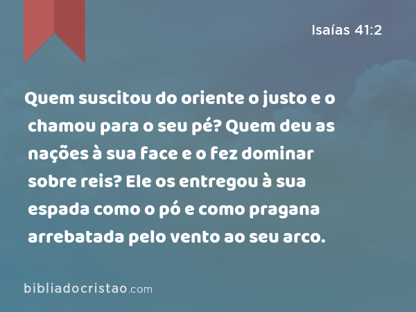 Quem suscitou do oriente o justo e o chamou para o seu pé? Quem deu as nações à sua face e o fez dominar sobre reis? Ele os entregou à sua espada como o pó e como pragana arrebatada pelo vento ao seu arco. - Isaías 41:2