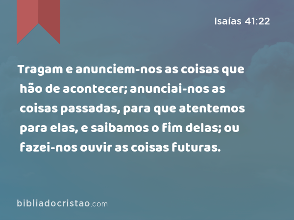 Tragam e anunciem-nos as coisas que hão de acontecer; anunciai-nos as coisas passadas, para que atentemos para elas, e saibamos o fim delas; ou fazei-nos ouvir as coisas futuras. - Isaías 41:22