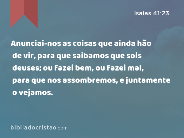 Anunciai-nos as coisas que ainda hão de vir, para que saibamos que sois deuses; ou fazei bem, ou fazei mal, para que nos assombremos, e juntamente o vejamos. - Isaías 41:23