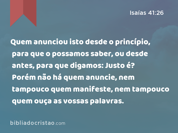 Quem anunciou isto desde o princípio, para que o possamos saber, ou desde antes, para que digamos: Justo é? Porém não há quem anuncie, nem tampouco quem manifeste, nem tampouco quem ouça as vossas palavras. - Isaías 41:26