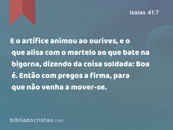 E o artífice animou ao ourives, e o que alisa com o martelo ao que bate na bigorna, dizendo da coisa soldada: Boa é. Então com pregos a firma, para que não venha a mover-se. - Isaías 41:7