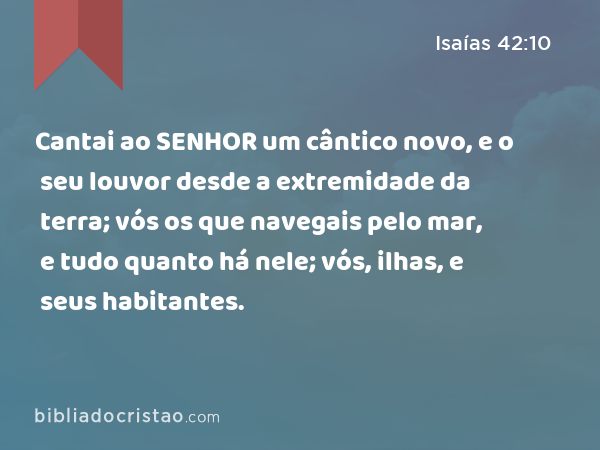 Cantai ao SENHOR um cântico novo, e o seu louvor desde a extremidade da terra; vós os que navegais pelo mar, e tudo quanto há nele; vós, ilhas, e seus habitantes. - Isaías 42:10