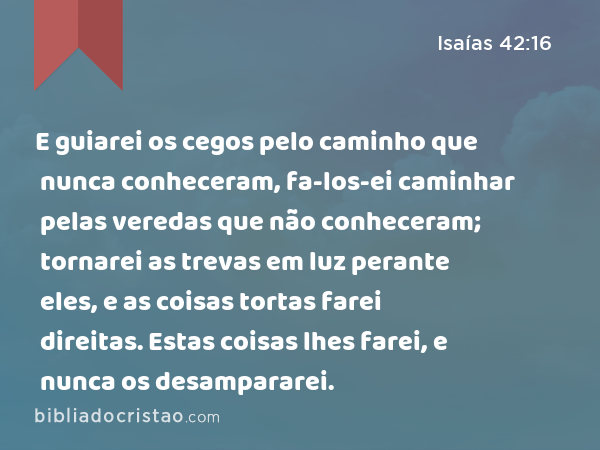 E guiarei os cegos pelo caminho que nunca conheceram, fa-los-ei caminhar pelas veredas que não conheceram; tornarei as trevas em luz perante eles, e as coisas tortas farei direitas. Estas coisas lhes farei, e nunca os desampararei. - Isaías 42:16