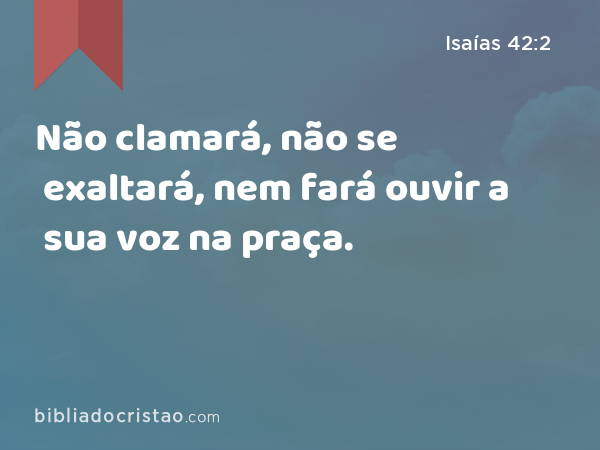 Não clamará, não se exaltará, nem fará ouvir a sua voz na praça. - Isaías 42:2