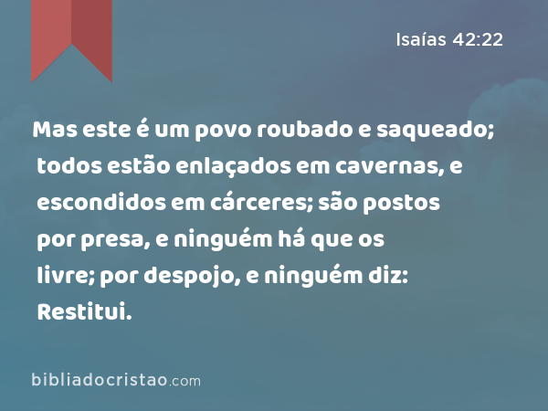 Mas este é um povo roubado e saqueado; todos estão enlaçados em cavernas, e escondidos em cárceres; são postos por presa, e ninguém há que os livre; por despojo, e ninguém diz: Restitui. - Isaías 42:22