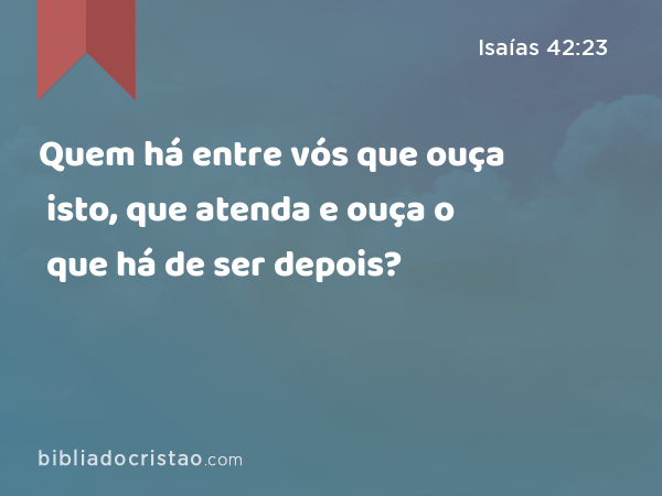 Quem há entre vós que ouça isto, que atenda e ouça o que há de ser depois? - Isaías 42:23