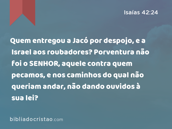 Quem entregou a Jacó por despojo, e a Israel aos roubadores? Porventura não foi o SENHOR, aquele contra quem pecamos, e nos caminhos do qual não queriam andar, não dando ouvidos à sua lei? - Isaías 42:24