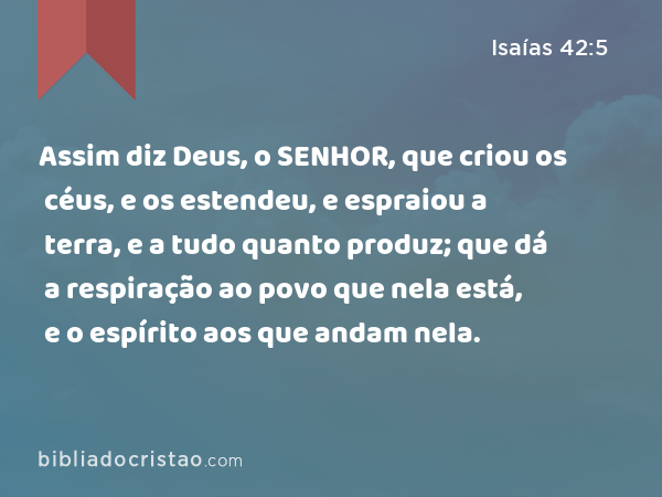 Assim diz Deus, o SENHOR, que criou os céus, e os estendeu, e espraiou a terra, e a tudo quanto produz; que dá a respiração ao povo que nela está, e o espírito aos que andam nela. - Isaías 42:5