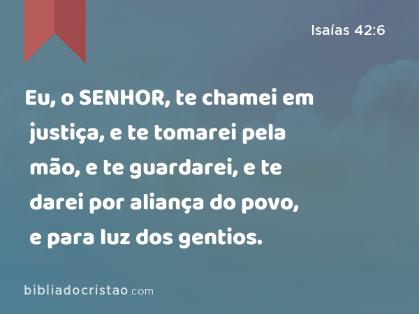 Eu, o SENHOR, te chamei em justiça, e te tomarei pela mão, e te guardarei, e te darei por aliança do povo, e para luz dos gentios. - Isaías 42:6