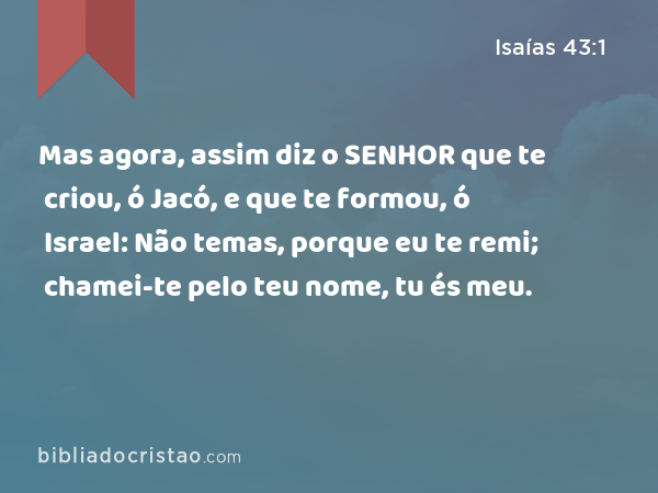 Mas agora, assim diz o SENHOR que te criou, ó Jacó, e que te formou, ó Israel: Não temas, porque eu te remi; chamei-te pelo teu nome, tu és meu. - Isaías 43:1