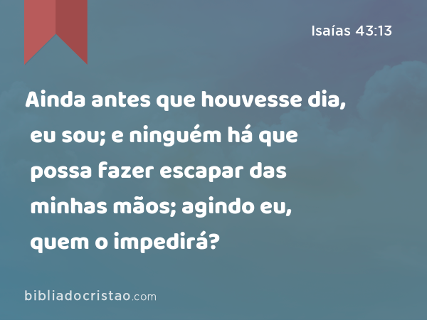 Ainda antes que houvesse dia, eu sou; e ninguém há que possa fazer escapar das minhas mãos; agindo eu, quem o impedirá? - Isaías 43:13