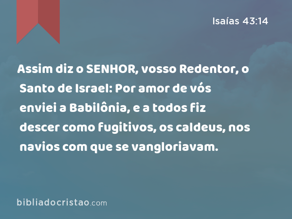 Assim diz o SENHOR, vosso Redentor, o Santo de Israel: Por amor de vós enviei a Babilônia, e a todos fiz descer como fugitivos, os caldeus, nos navios com que se vangloriavam. - Isaías 43:14