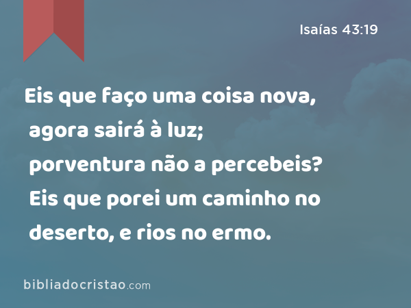 Eis que faço uma coisa nova, agora sairá à luz; porventura não a percebeis? Eis que porei um caminho no deserto, e rios no ermo. - Isaías 43:19