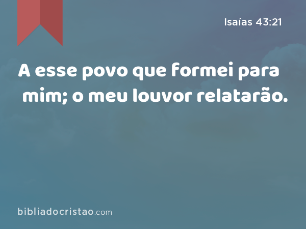 A esse povo que formei para mim; o meu louvor relatarão. - Isaías 43:21