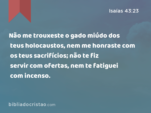 Não me trouxeste o gado miúdo dos teus holocaustos, nem me honraste com os teus sacrifícios; não te fiz servir com ofertas, nem te fatiguei com incenso. - Isaías 43:23