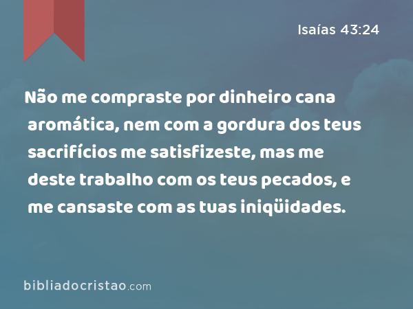 Não me compraste por dinheiro cana aromática, nem com a gordura dos teus sacrifícios me satisfizeste, mas me deste trabalho com os teus pecados, e me cansaste com as tuas iniqüidades. - Isaías 43:24