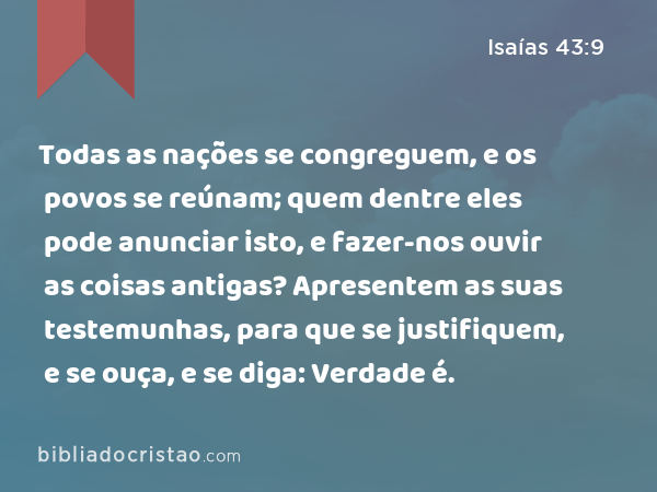 Todas as nações se congreguem, e os povos se reúnam; quem dentre eles pode anunciar isto, e fazer-nos ouvir as coisas antigas? Apresentem as suas testemunhas, para que se justifiquem, e se ouça, e se diga: Verdade é. - Isaías 43:9