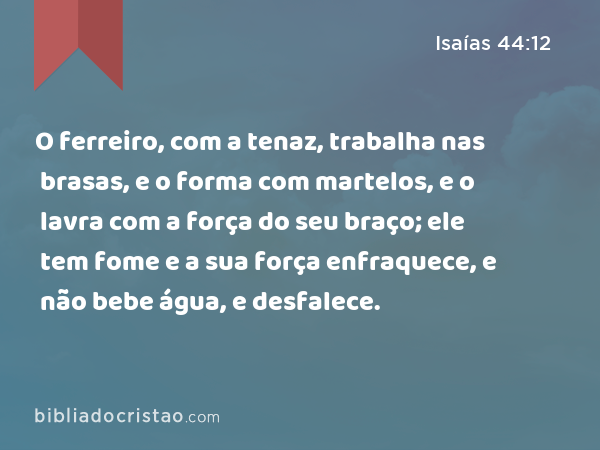 O ferreiro, com a tenaz, trabalha nas brasas, e o forma com martelos, e o lavra com a força do seu braço; ele tem fome e a sua força enfraquece, e não bebe água, e desfalece. - Isaías 44:12