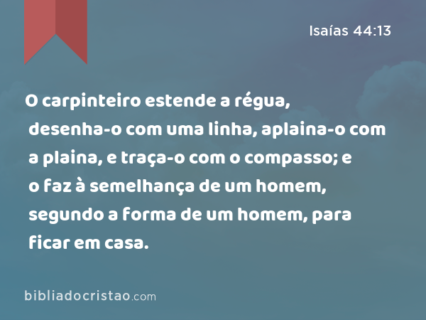 O carpinteiro estende a régua, desenha-o com uma linha, aplaina-o com a plaina, e traça-o com o compasso; e o faz à semelhança de um homem, segundo a forma de um homem, para ficar em casa. - Isaías 44:13