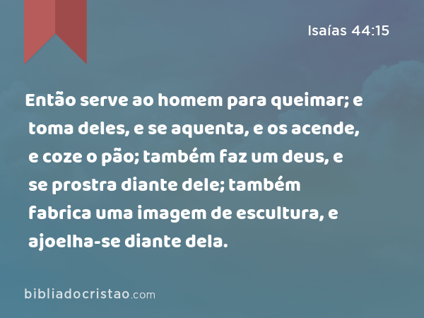 Então serve ao homem para queimar; e toma deles, e se aquenta, e os acende, e coze o pão; também faz um deus, e se prostra diante dele; também fabrica uma imagem de escultura, e ajoelha-se diante dela. - Isaías 44:15