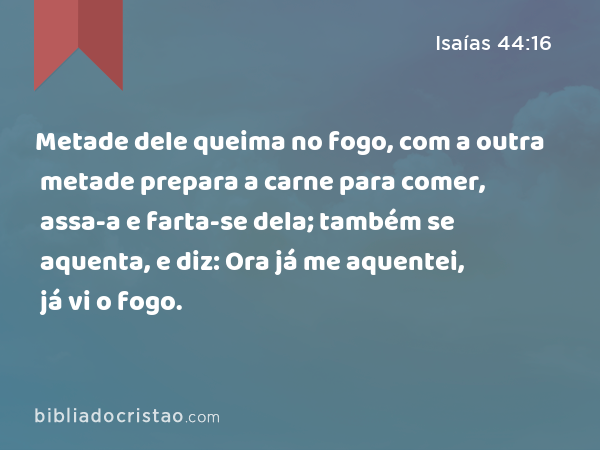 Metade dele queima no fogo, com a outra metade prepara a carne para comer, assa-a e farta-se dela; também se aquenta, e diz: Ora já me aquentei, já vi o fogo. - Isaías 44:16