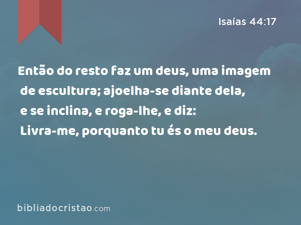 Então do resto faz um deus, uma imagem de escultura; ajoelha-se diante dela, e se inclina, e roga-lhe, e diz: Livra-me, porquanto tu és o meu deus. - Isaías 44:17