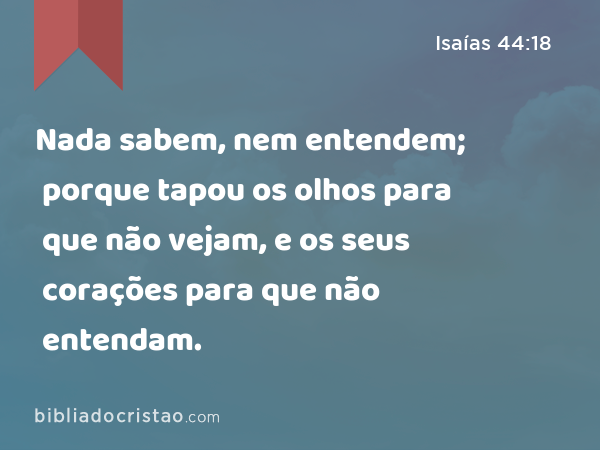 Nada sabem, nem entendem; porque tapou os olhos para que não vejam, e os seus corações para que não entendam. - Isaías 44:18