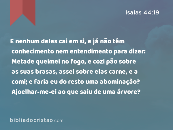 E nenhum deles cai em si, e já não têm conhecimento nem entendimento para dizer: Metade queimei no fogo, e cozi pão sobre as suas brasas, assei sobre elas carne, e a comi; e faria eu do resto uma abominação? Ajoelhar-me-ei ao que saiu de uma árvore? - Isaías 44:19