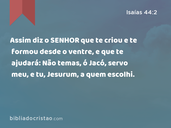 Assim diz o SENHOR que te criou e te formou desde o ventre, e que te ajudará: Não temas, ó Jacó, servo meu, e tu, Jesurum, a quem escolhi. - Isaías 44:2