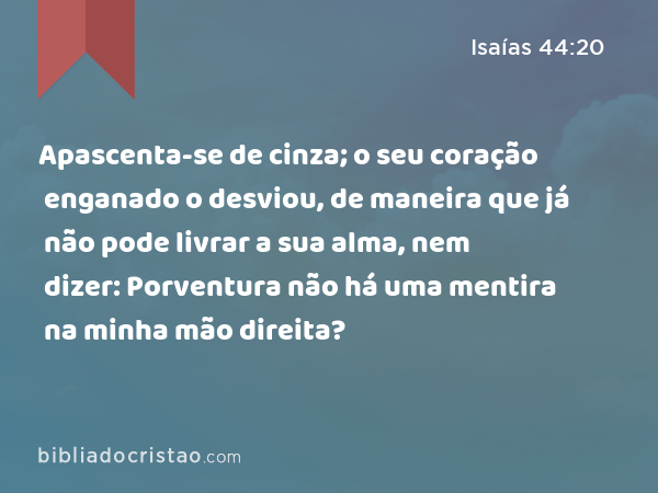 Apascenta-se de cinza; o seu coração enganado o desviou, de maneira que já não pode livrar a sua alma, nem dizer: Porventura não há uma mentira na minha mão direita? - Isaías 44:20