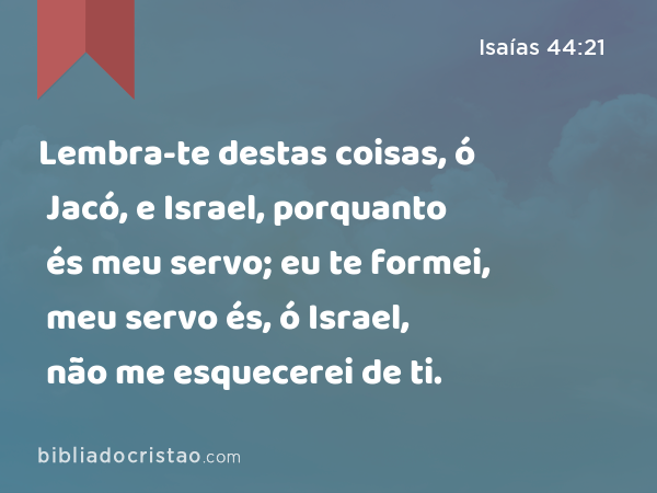 Lembra-te destas coisas, ó Jacó, e Israel, porquanto és meu servo; eu te formei, meu servo és, ó Israel, não me esquecerei de ti. - Isaías 44:21