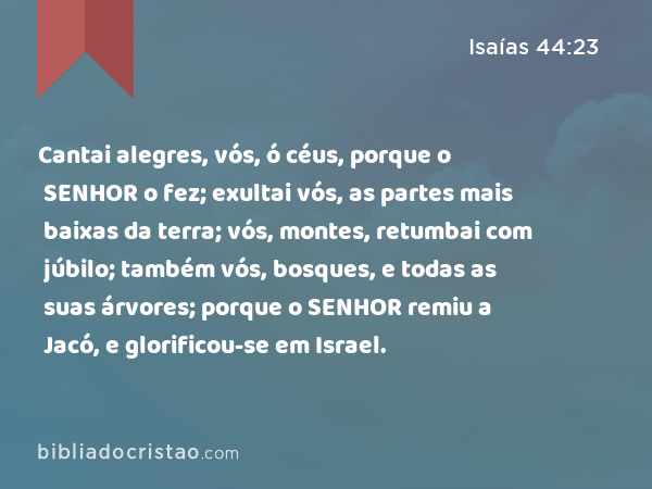 Cantai alegres, vós, ó céus, porque o SENHOR o fez; exultai vós, as partes mais baixas da terra; vós, montes, retumbai com júbilo; também vós, bosques, e todas as suas árvores; porque o SENHOR remiu a Jacó, e glorificou-se em Israel. - Isaías 44:23