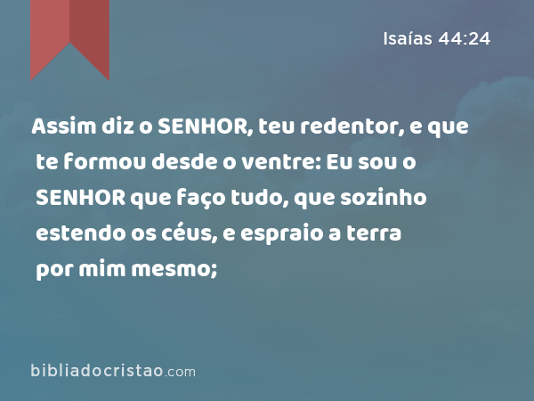 Assim diz o SENHOR, teu redentor, e que te formou desde o ventre: Eu sou o SENHOR que faço tudo, que sozinho estendo os céus, e espraio a terra por mim mesmo; - Isaías 44:24