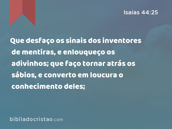 Que desfaço os sinais dos inventores de mentiras, e enlouqueço os adivinhos; que faço tornar atrás os sábios, e converto em loucura o conhecimento deles; - Isaías 44:25