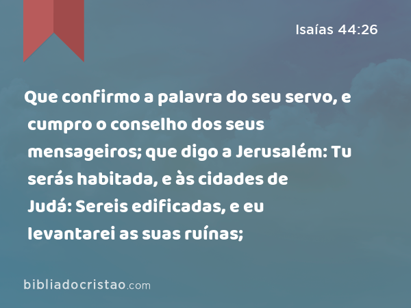 Que confirmo a palavra do seu servo, e cumpro o conselho dos seus mensageiros; que digo a Jerusalém: Tu serás habitada, e às cidades de Judá: Sereis edificadas, e eu levantarei as suas ruínas; - Isaías 44:26