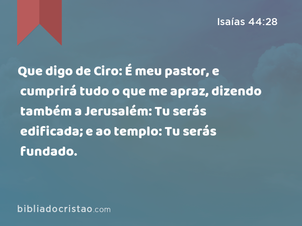 Que digo de Ciro: É meu pastor, e cumprirá tudo o que me apraz, dizendo também a Jerusalém: Tu serás edificada; e ao templo: Tu serás fundado. - Isaías 44:28