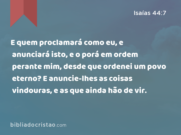 E quem proclamará como eu, e anunciará isto, e o porá em ordem perante mim, desde que ordenei um povo eterno? E anuncie-lhes as coisas vindouras, e as que ainda hão de vir. - Isaías 44:7