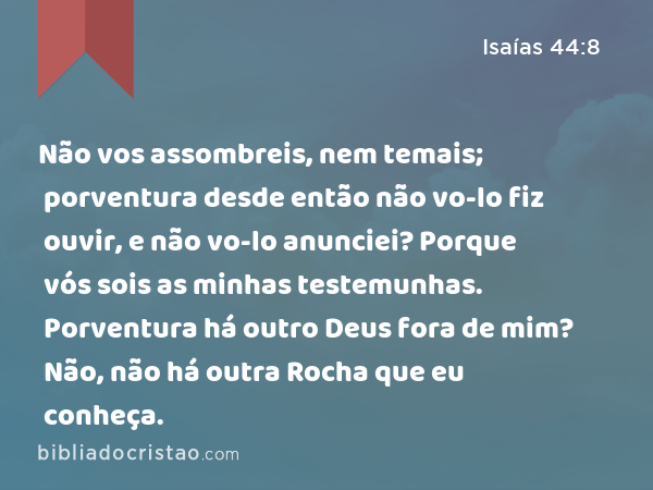 Não vos assombreis, nem temais; porventura desde então não vo-lo fiz ouvir, e não vo-lo anunciei? Porque vós sois as minhas testemunhas. Porventura há outro Deus fora de mim? Não, não há outra Rocha que eu conheça. - Isaías 44:8