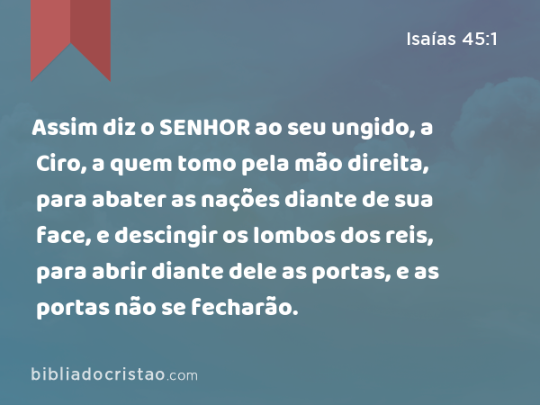 Assim diz o SENHOR ao seu ungido, a Ciro, a quem tomo pela mão direita, para abater as nações diante de sua face, e descingir os lombos dos reis, para abrir diante dele as portas, e as portas não se fecharão. - Isaías 45:1